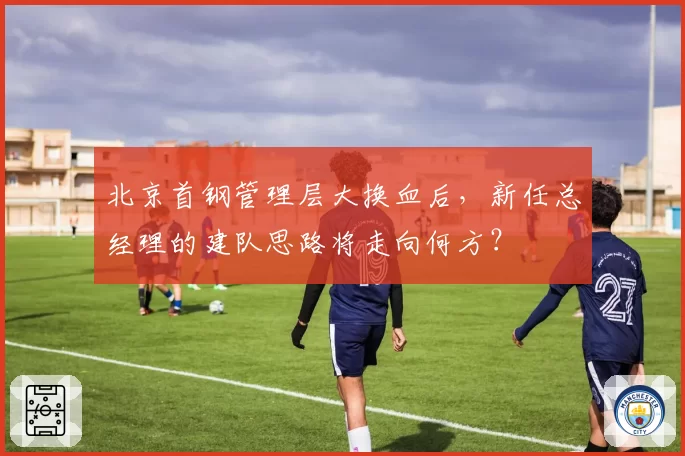 北京首钢管理层大换血后，新任总经理的建队思路将走向何方？