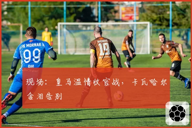 现场：皇马温情收官战，卡瓦哈尔含泪告别