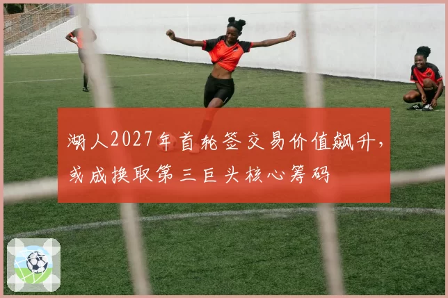 湖人2027年首轮签交易价值飙升，或成换取第三巨头核心筹码