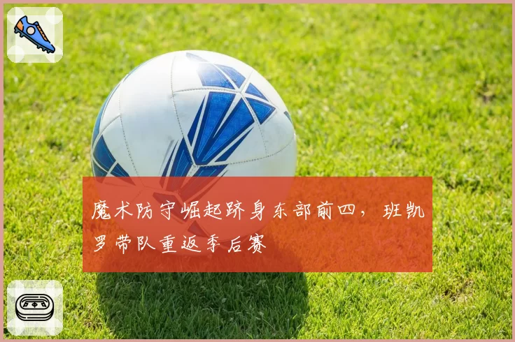 魔术防守崛起跻身东部前四，班凯罗带队重返季后赛