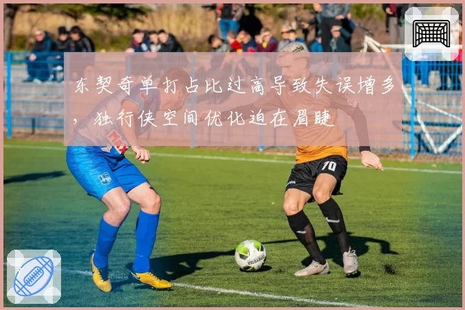 东契奇单打占比过高导致失误增多，独行侠空间优化迫在眉睫