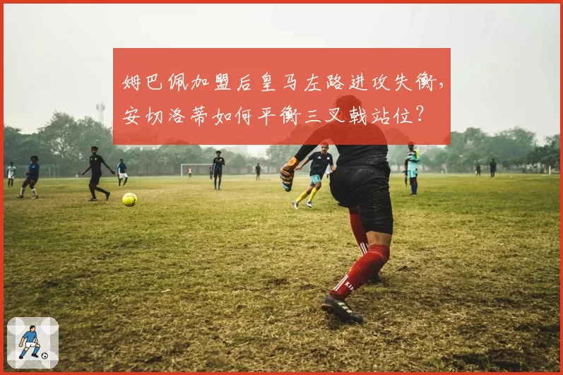 姆巴佩加盟后皇马左路进攻失衡，安切洛蒂如何平衡三叉戟站位？
