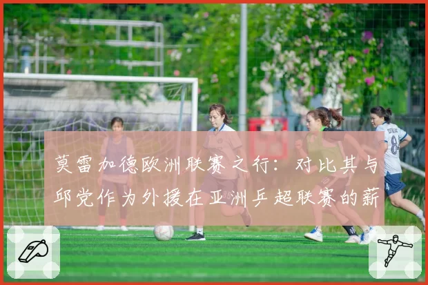 莫雷加德欧洲联赛之行：对比其与邱党作为外援在亚洲乒超联赛的薪资水平与战术价值