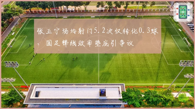 张玉宁场均射门5.2次仅转化0.3球,国足锋线效率垫底引争议
