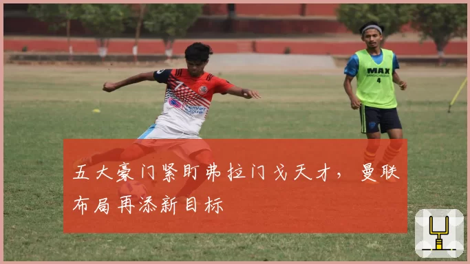 五大豪门紧盯弗拉门戈天才，曼联布局再添新目标