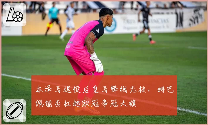 本泽马退役后皇马锋线无核，姆巴佩能否扛起欧冠争冠大旗