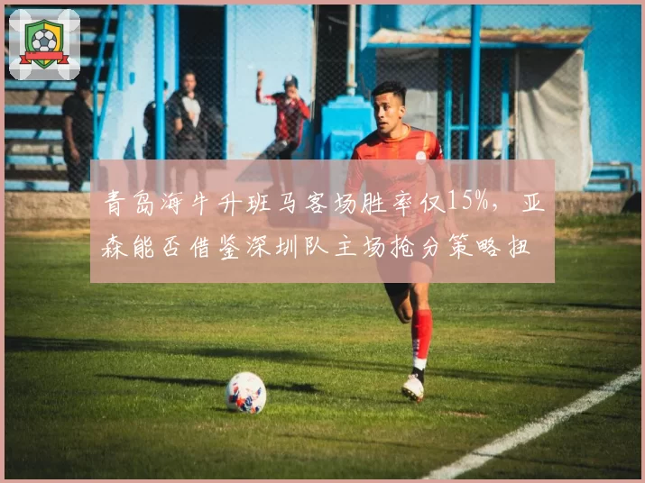 青岛海牛升班马客场胜率仅15%,亚森能否借鉴深圳队主场抢分策略扭转颓势?