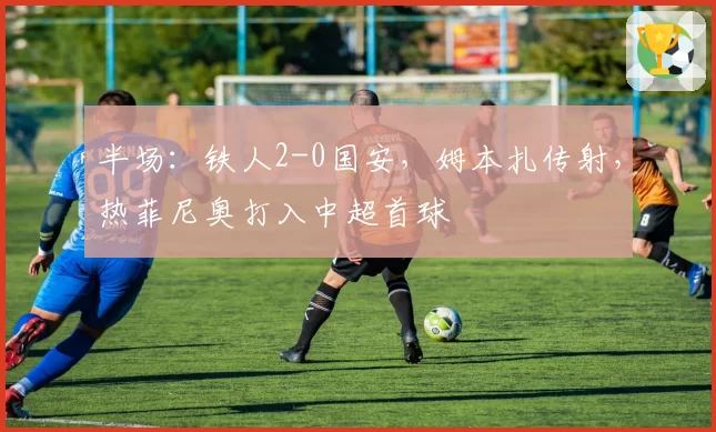 半场：铁人2-0国安，姆本扎传射，热菲尼奥打入中超首球