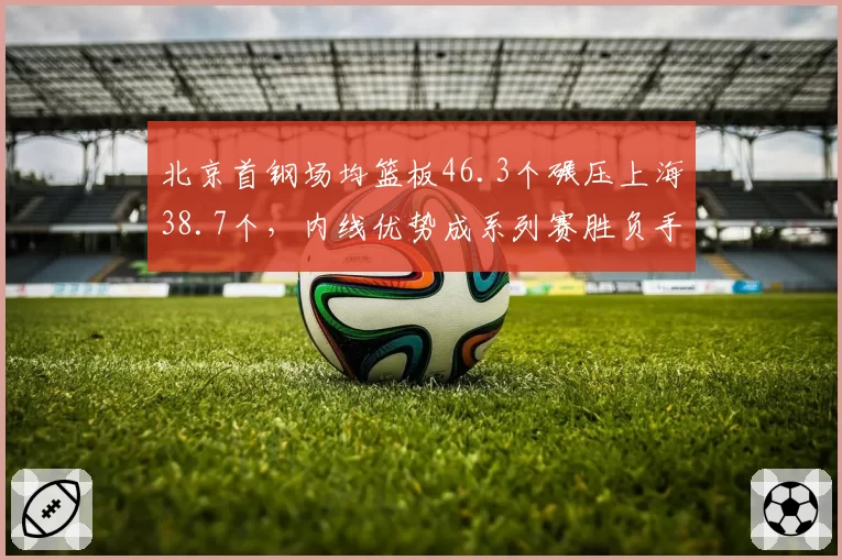 北京首钢场均篮板46.3个碾压上海38.7个，内线优势成系列赛胜负手