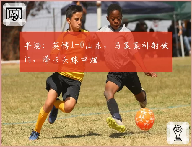 半场：英博1-0山东，马莱莱补射破门，泽卡头球中框