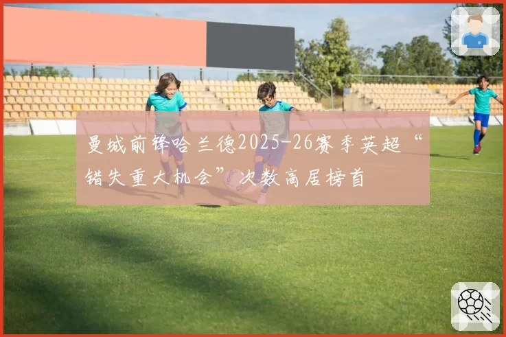曼城前锋哈兰德2025-26赛季英超“错失重大机会”次数高居榜首