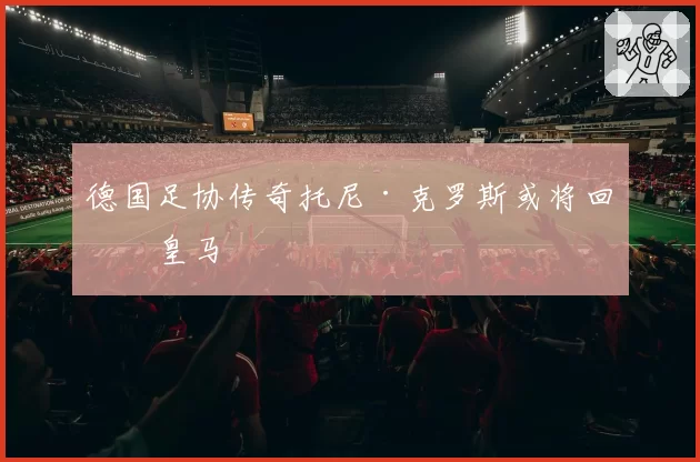 德国足协传奇托尼·克罗斯或将回归皇马