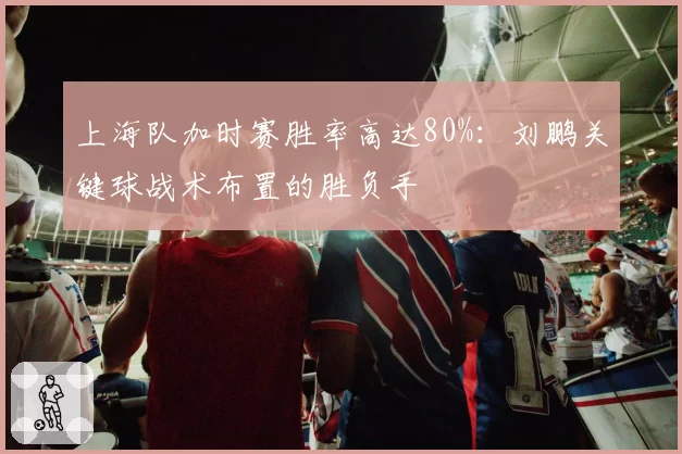 上海队加时赛胜率高达80%：刘鹏关键球战术布置的胜负手