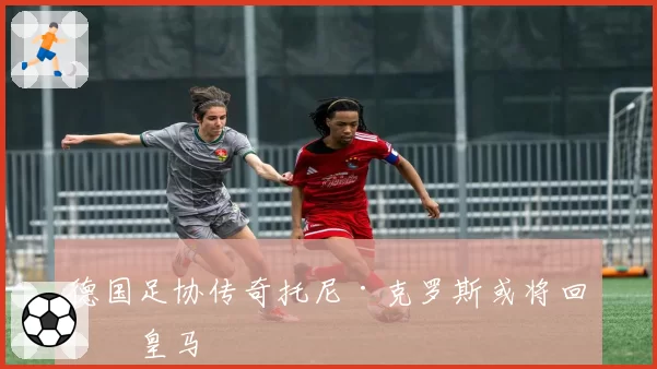 德国足协传奇托尼·克罗斯或将回归皇马