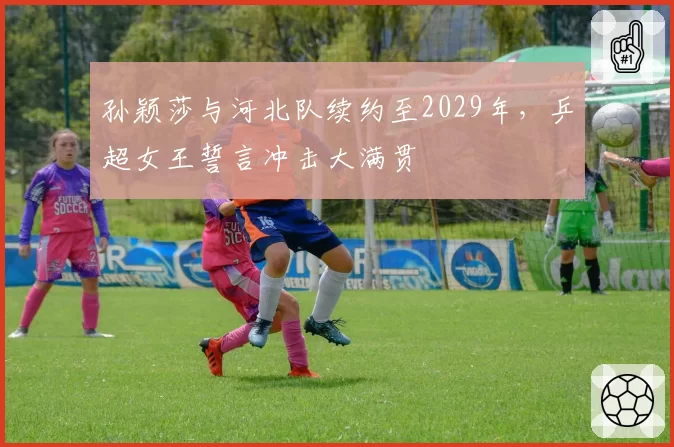 孙颖莎与河北队续约至2029年，乒超女王誓言冲击大满贯