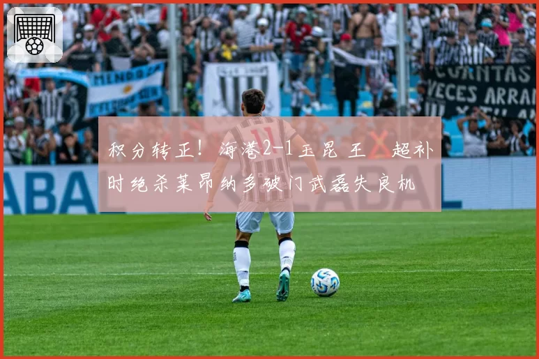 积分转正！海港2-1玉昆 王燊超补时绝杀莱昂纳多破门武磊失良机