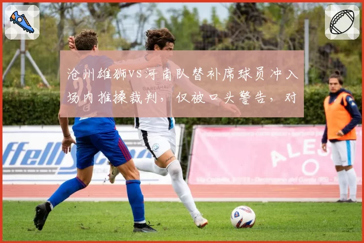 沧州雄狮vs河南队替补席球员冲入场内推搡裁判，仅被口头警告，对比去年张稀哲停赛7场处罚过轻