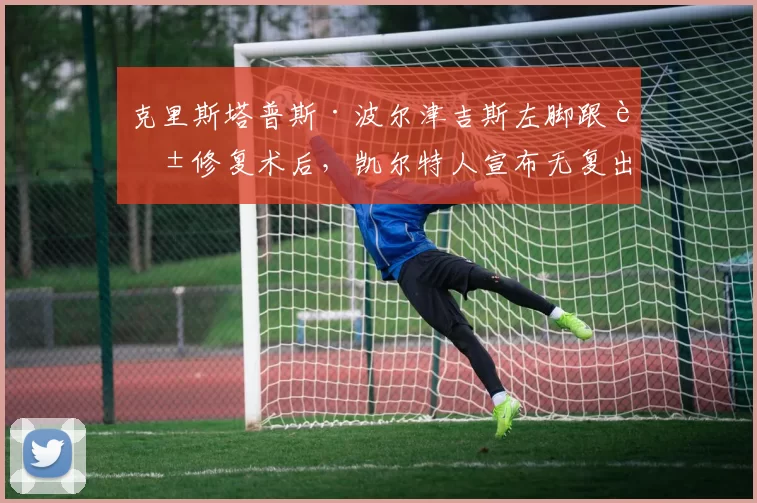 克里斯塔普斯·波尔津吉斯左脚跟腱修复术后，凯尔特人宣布无复出时间表