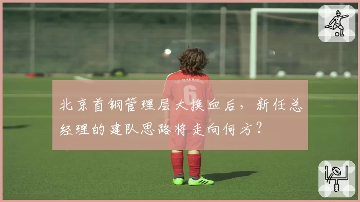 北京首钢管理层大换血后，新任总经理的建队思路将走向何方？
