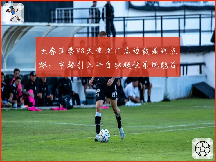 长春亚泰vs天津津门虎边裁漏判点球，中超引入半自动越位系统能否避免争议