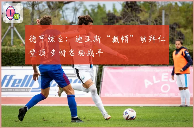 德甲综合：迪亚斯“戴帽”助拜仁登顶 多特客场战平