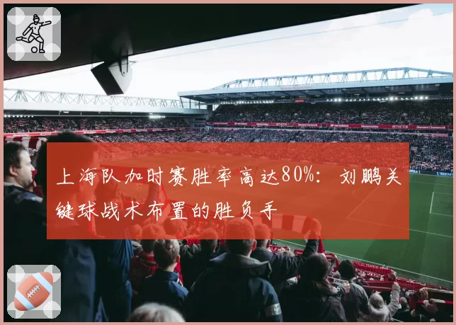 上海队加时赛胜率高达80%：刘鹏关键球战术布置的胜负手