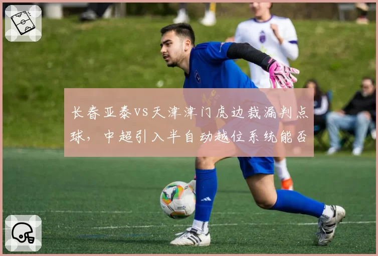 长春亚泰vs天津津门虎边裁漏判点球，中超引入半自动越位系统能否避免争议
