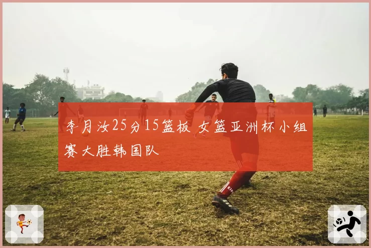 李月汝25分15篮板 女篮亚洲杯小组赛大胜韩国队