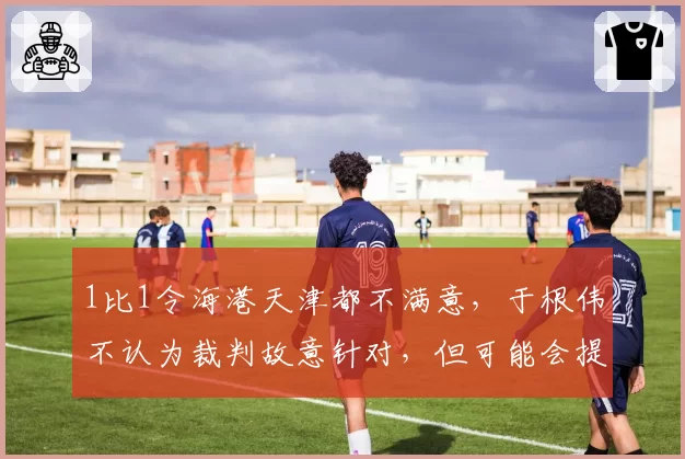 1比1令海港天津都不满意,于根伟不认为裁判故意针对,但可能会提出申诉