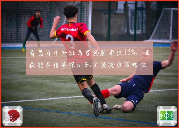 青岛海牛升班马客场胜率仅15%,亚森能否借鉴深圳队主场抢分策略扭转颓势?