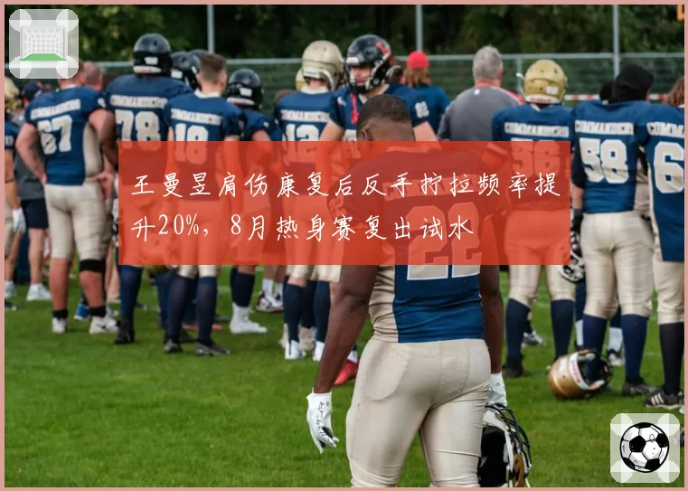 王曼昱肩伤康复后反手拧拉频率提升20%，8月热身赛复出试水