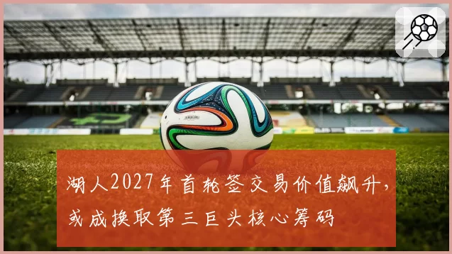 湖人2027年首轮签交易价值飙升，或成换取第三巨头核心筹码