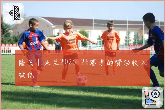 隆戈丨米兰2025_26赛季的赞助收入破亿