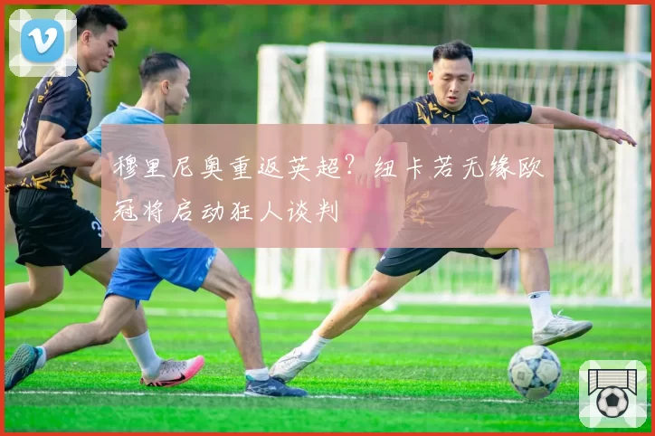 穆里尼奥重返英超？纽卡若无缘欧冠将启动狂人谈判