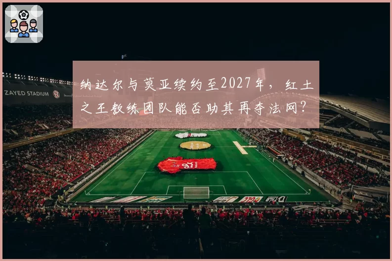 纳达尔与莫亚续约至2027年，红土之王教练团队能否助其再夺法网？