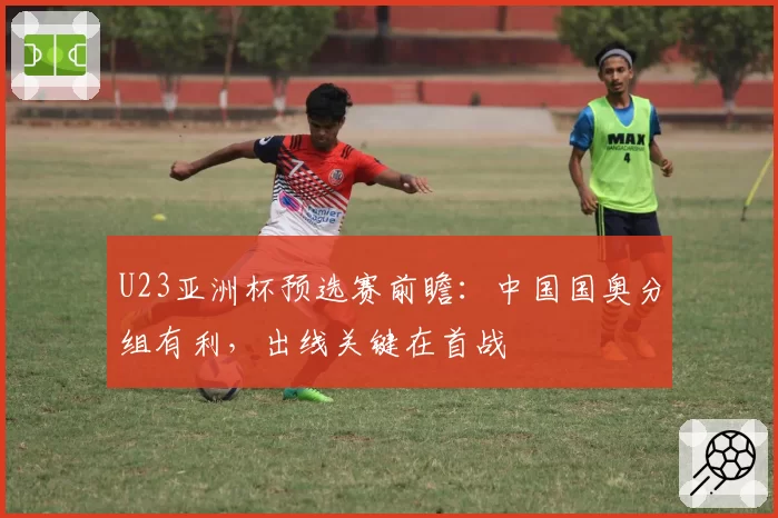 U23亚洲杯预选赛前瞻：中国国奥分组有利，出线关键在首战