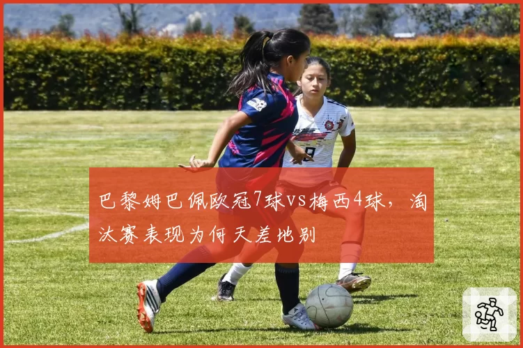巴黎姆巴佩欧冠7球vs梅西4球，淘汰赛表现为何天差地别