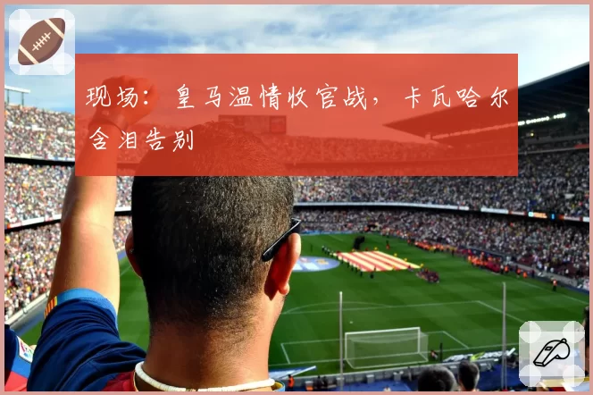现场：皇马温情收官战，卡瓦哈尔含泪告别