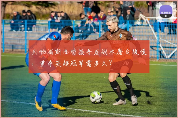 利物浦斯洛特接手后战术磨合缓慢，重夺英超冠军需多久？