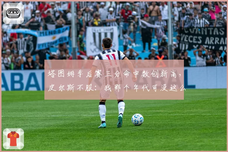 塔图姆季后赛三分命中数创新高，皮尔斯不服：我那个年代可没这么容易