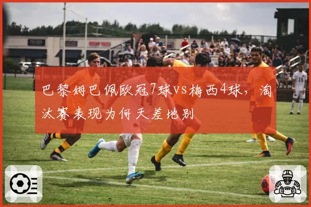巴黎姆巴佩欧冠7球vs梅西4球，淘汰赛表现为何天差地别