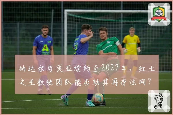 纳达尔与莫亚续约至2027年，红土之王教练团队能否助其再夺法网？