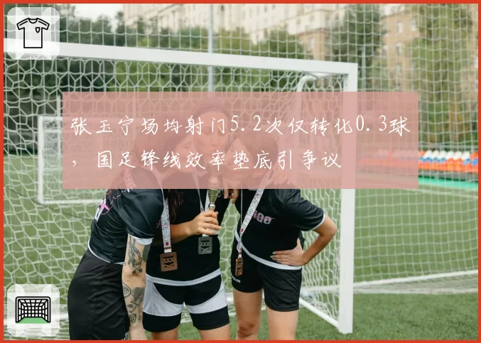 张玉宁场均射门5.2次仅转化0.3球,国足锋线效率垫底引争议