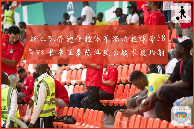 浙江队乔迪传控体系场均控球率58% vs 长春亚泰陈洋反击战术场均射门15次,攻守哲学决定比赛节奏