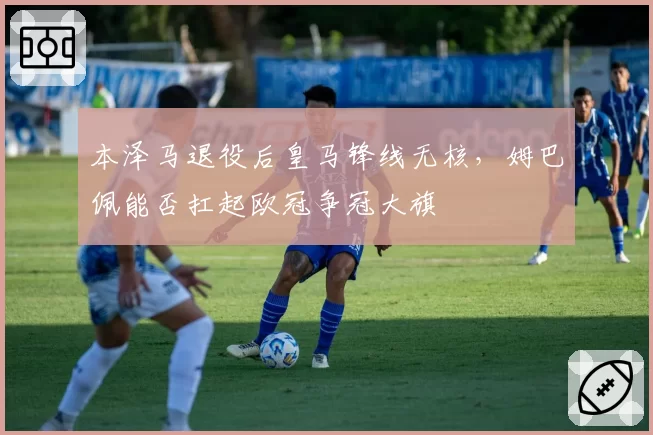 本泽马退役后皇马锋线无核，姆巴佩能否扛起欧冠争冠大旗
