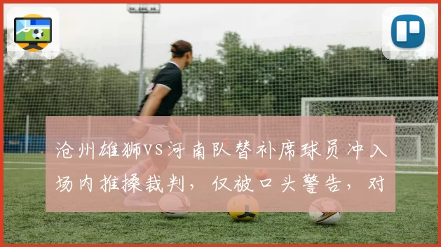 沧州雄狮vs河南队替补席球员冲入场内推搡裁判，仅被口头警告，对比去年张稀哲停赛7场处罚过轻
