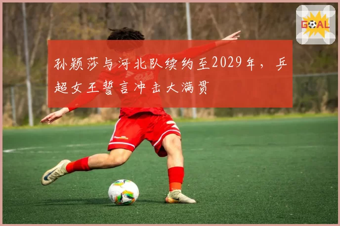 孙颖莎与河北队续约至2029年，乒超女王誓言冲击大满贯