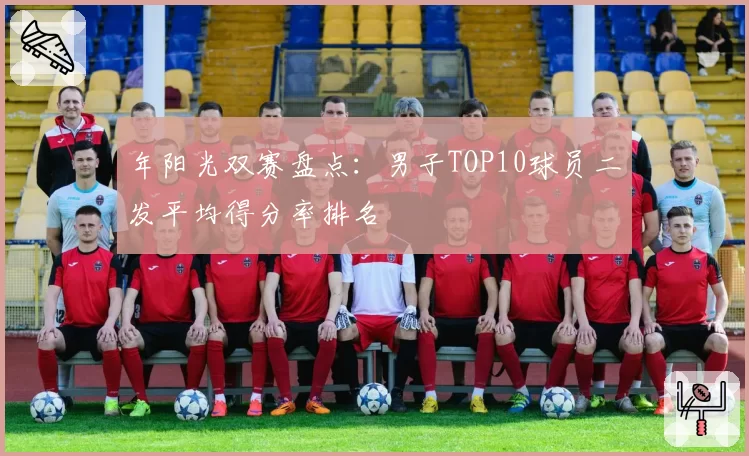 年阳光双赛盘点：男子TOP10球员二发平均得分率排名
