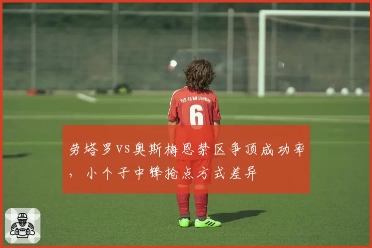 劳塔罗vs奥斯梅恩禁区争顶成功率,小个子中锋抢点方式差异