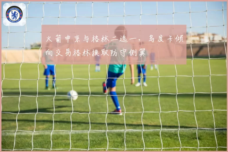 火箭申京与格林二选一，乌度卡倾向交易格林换取防守侧翼
